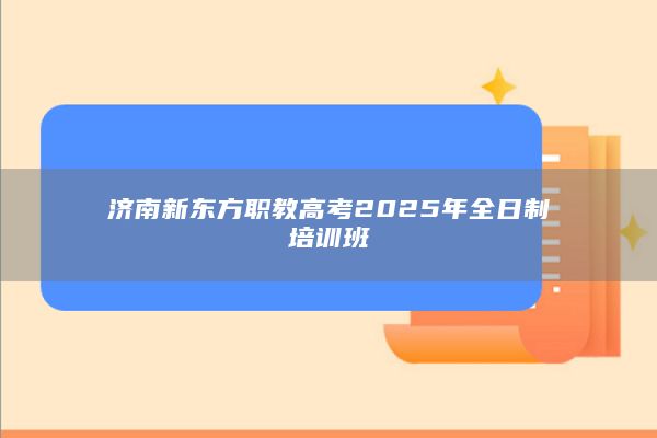 济南新东方职教高考2025年全日制培训班