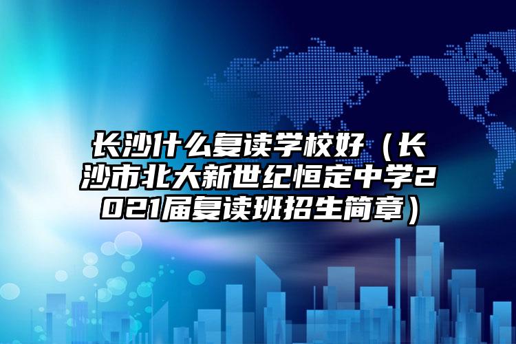 长沙什么复读学校好（长沙市北大新世纪恒定中学2021届复读班招生简章）