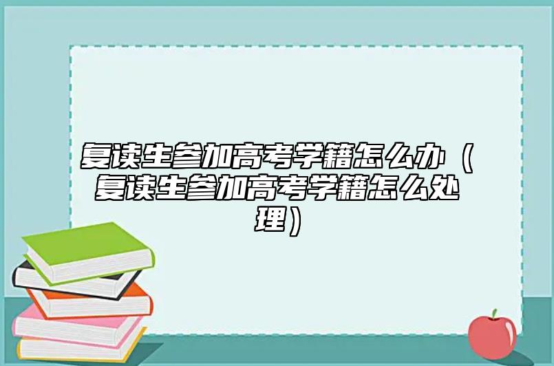 复读生参加高考学籍怎么办（复读生参加高考学籍怎么处理）