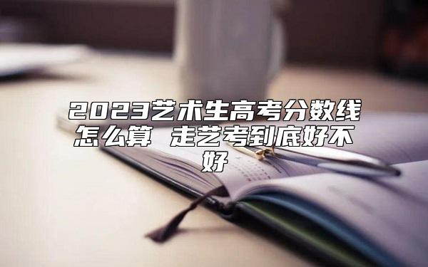 2023艺术生高考分数线怎么算 走艺考到底好不好