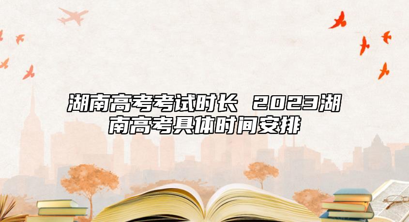 湖南高考考试时长 2023湖南高考具体时间安排