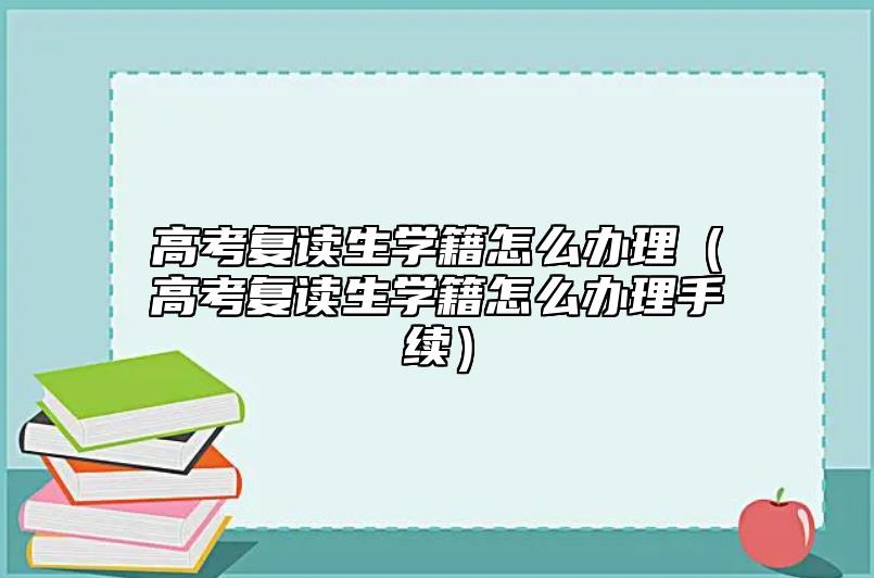 高考复读生学籍怎么办理（高考复读生学籍怎么办理手续）