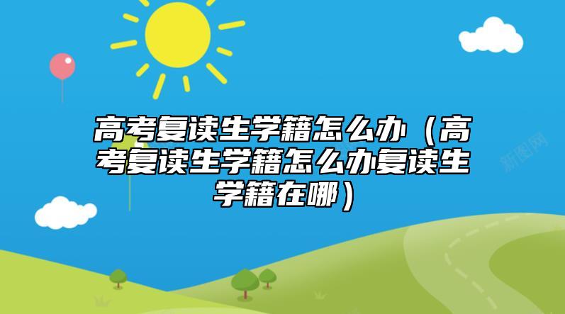 高考复读生学籍怎么办（高考复读生学籍怎么办复读生学籍在哪）