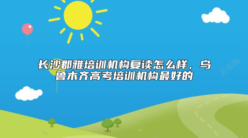 长沙郡雅培训机构复读怎么样，乌鲁木齐高考培训机构最好的