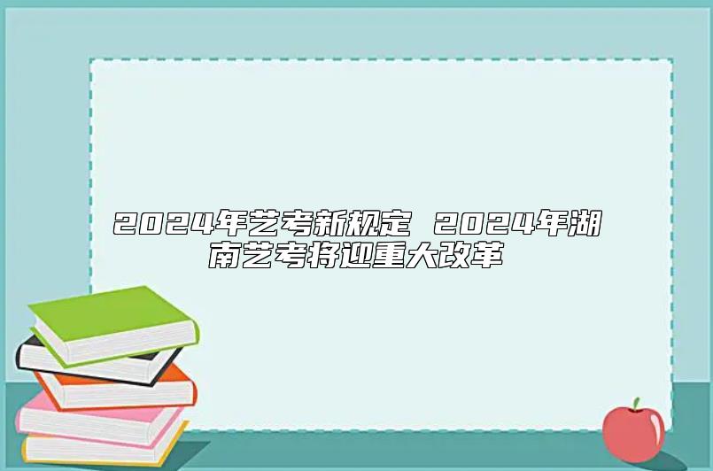 2024年艺考新规定 2024年湖南艺考将迎重大改革