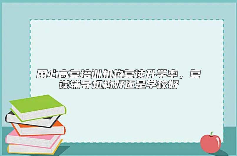 用心高复培训机构复读升学率，复读辅导机构好还是学校好