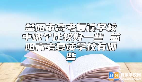 益阳市高考复读学校中哪个比较好一些 益阳高考复读学校有哪些