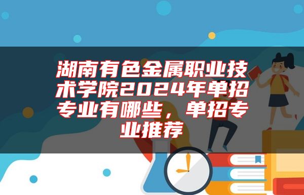 湖南有色金属职业技术学院2024年单招专业有哪些，单招专业推荐