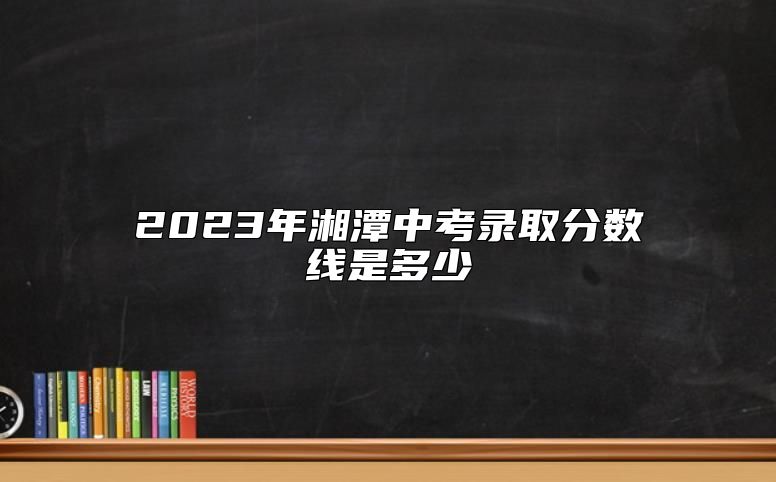 2023年湘潭中考录取分数线是多少