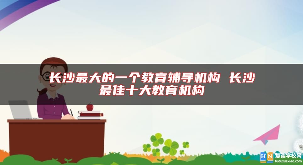 长沙最大的一个教育辅导机构 长沙最佳十大教育机构