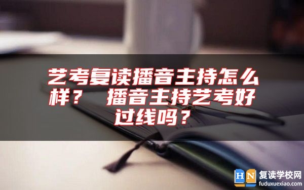 艺考复读播音主持怎么样？ 播音主持艺考好过线吗？