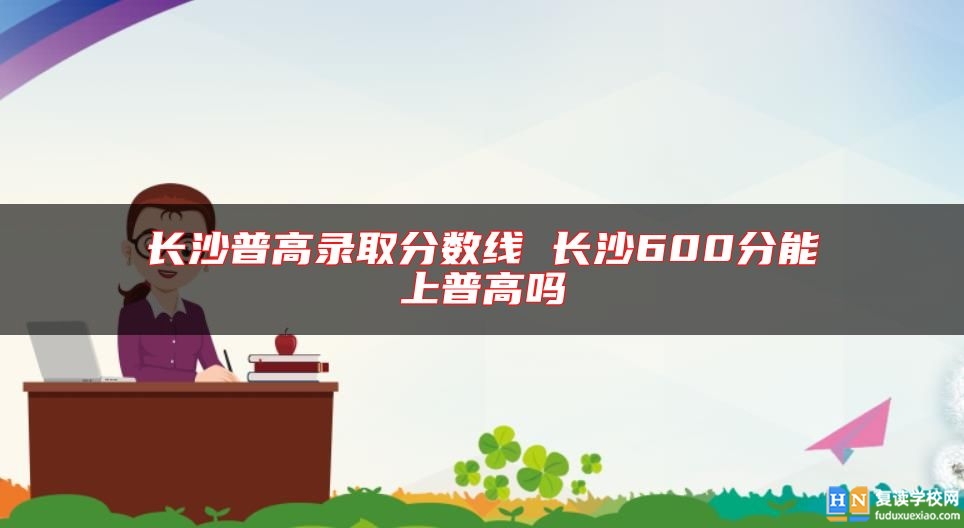 长沙普高录取分数线 长沙600分能上普高吗