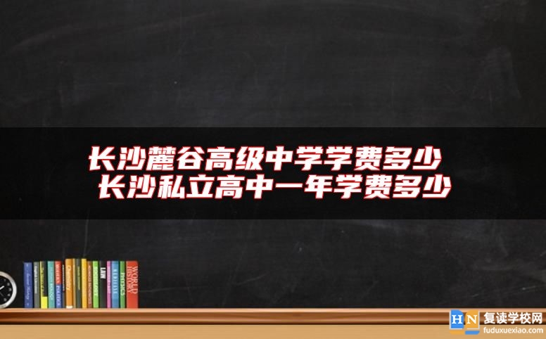 长沙麓谷高级中学学费多少 长沙私立高中一年学费多少