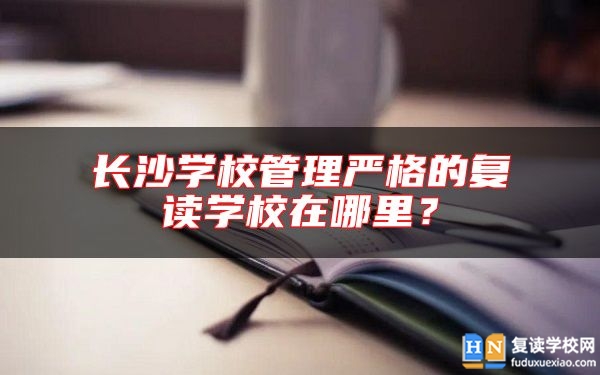 长沙学校管理严格的复读学校在哪里？