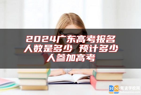 2024广东高考报名人数是多少 预计多少人参加高考