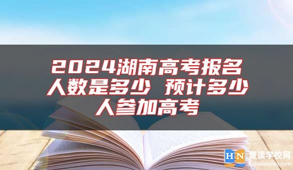 2024湖南高考报名人数是多少 预计多少人参加高考