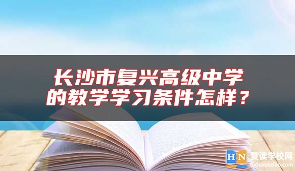 长沙市复兴高级中学的教学学习条件怎样？