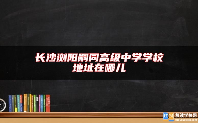 长沙浏阳嗣同高级中学学校地址在哪儿