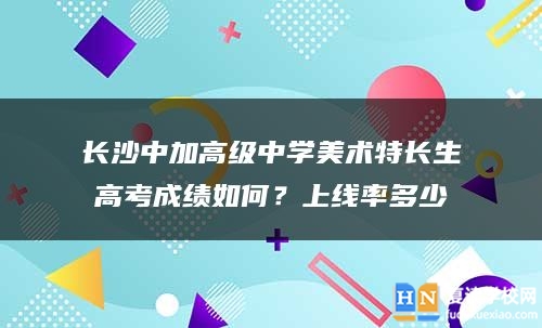 长沙中加高级中学美术特长生高考成绩如何？上线率多少