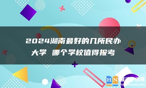 2024湖南最好的几所民办大学 哪个学校值得报考