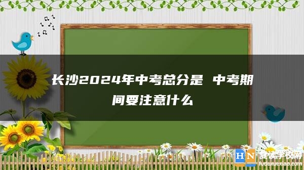 长沙2024年中考总分是 中考期间要注意什么