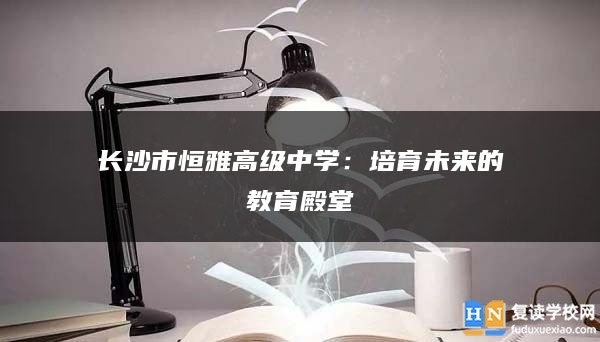 长沙市恒雅高级中学：培育未来的教育殿堂