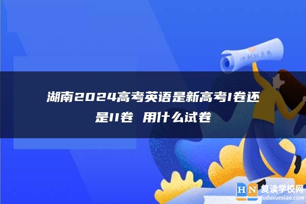 湖南2024高考英语是新高考I卷还是II卷 用什么试卷