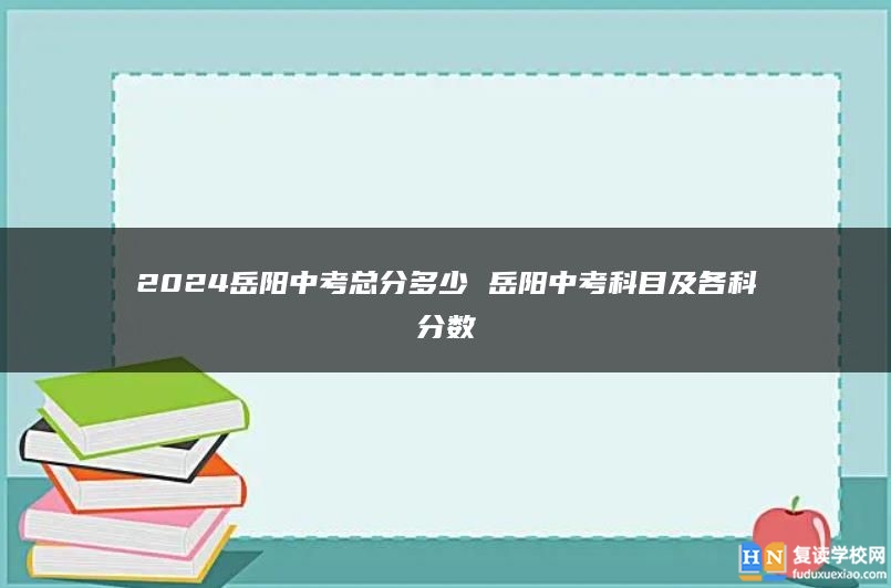 2024岳阳中考总分多少 岳阳中考科目及各科分数