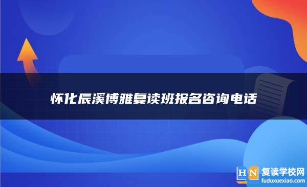 怀化辰溪博雅复读班报名咨询电话