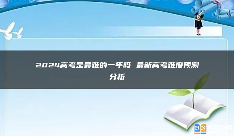 2024高考是最难的一年吗 最新高考难度预测分析