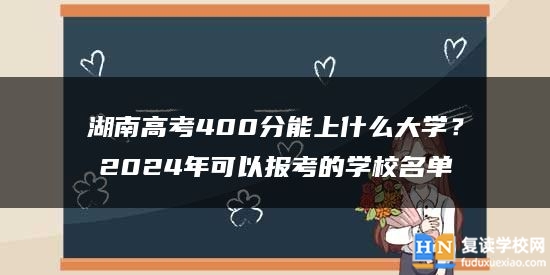 湖南高考400分能上什么大学？2024年可以报考的学校名单