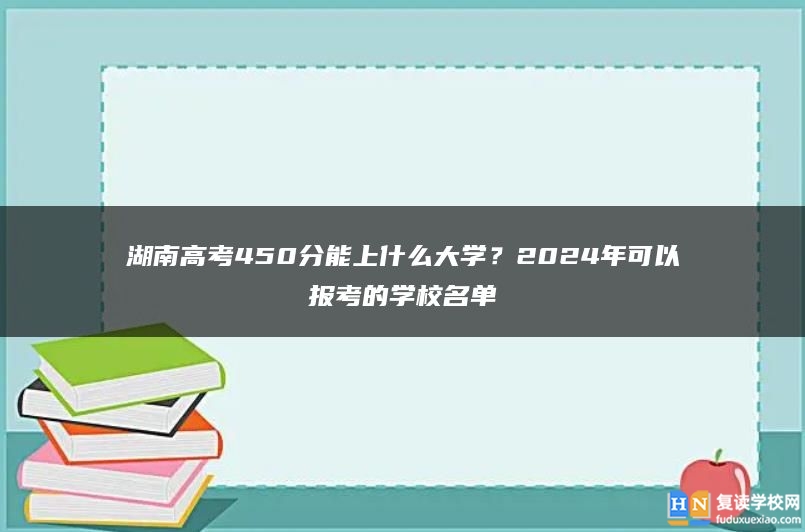 湖南高考450分能上什么大学？2024年可以报考的学校名单