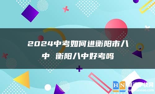 2024中考如何进衡阳市八中 衡阳八中好考吗