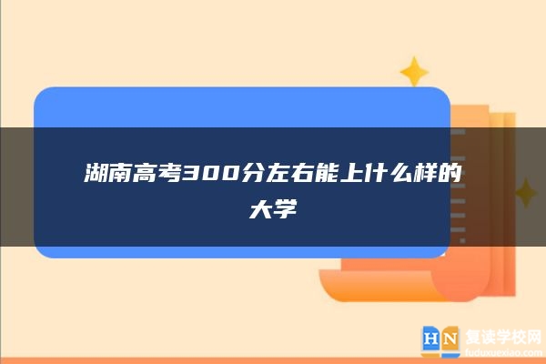 湖南高考300分左右能上什么样的大学 2024年能上的大学