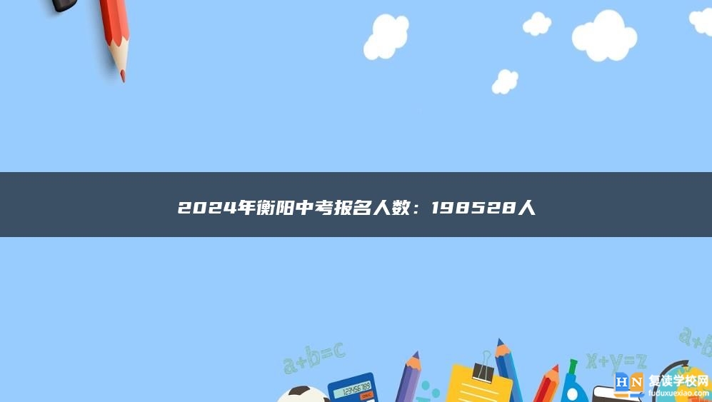 2024年衡阳中考报名人数：198528人