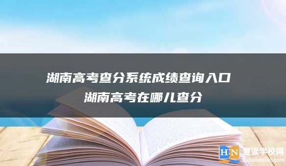 湖南高考查分系统成绩查询入口 2024湖南高考在哪儿查分