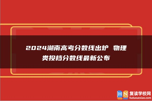 2024湖南高考分数线出炉 物理类投档分数线最新公布