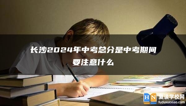 长沙2024年中考总分是中考期间要注意什么