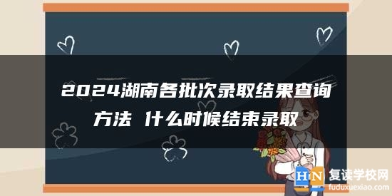 2024湖南各批次录取结果查询方法 什么时候结束录取