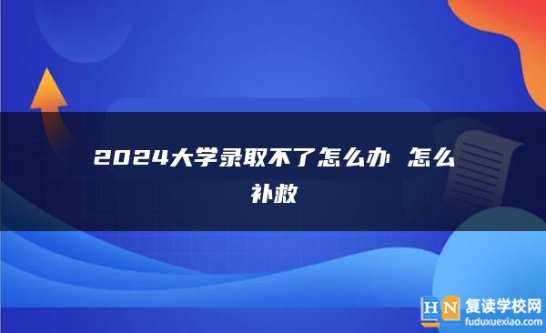 2024大学录取不了怎么办 怎么补救