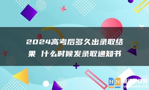 2024高考后多久出录取结果 什么时候发录取通知书