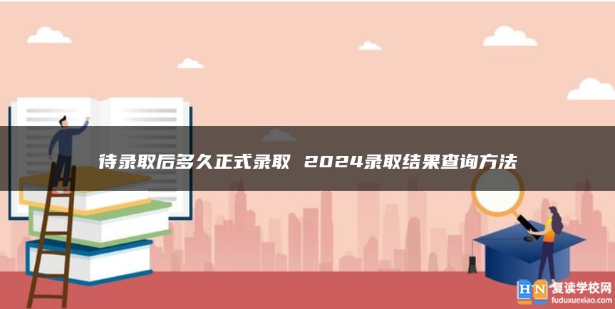 待录取后多久正式录取 2024录取结果查询方法