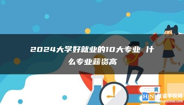 2024大学好就业的10大专业 什么专业薪资高