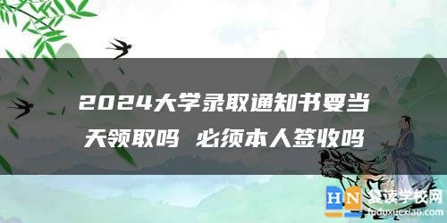 2024大学录取通知书要当天领取吗 必须本人签收吗