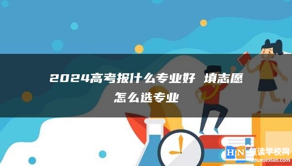 2024高考报什么专业好 填志愿怎么选专业