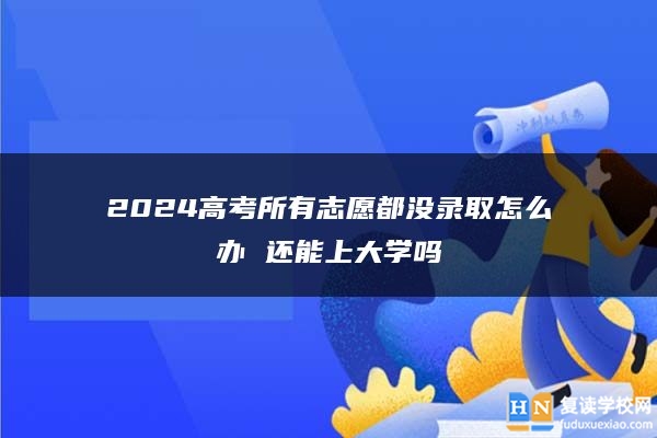 2024高考所有志愿都没录取怎么办 还能上大学吗