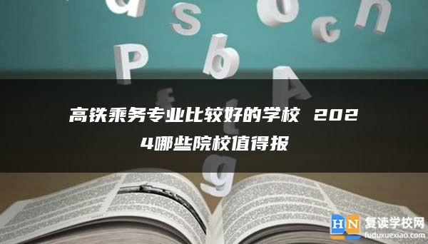 高铁乘务专业比较好的学校 2024哪些院校值得报