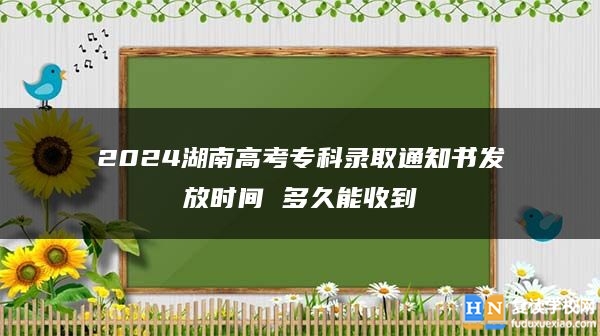 2024湖南高考专科录取通知书发放时间 多久能收到