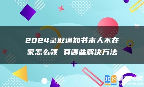 2024录取通知书本人不在家怎么领 有哪些解决方法