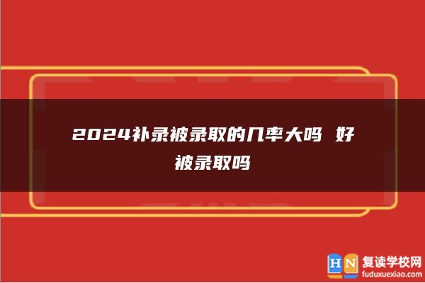 2024补录被录取的几率大吗 好被录取吗